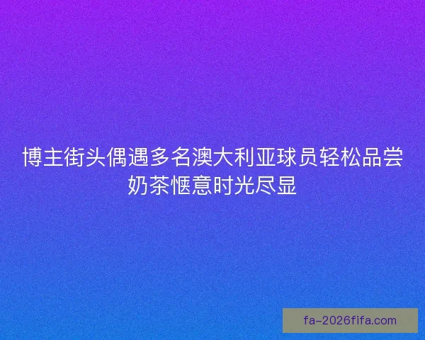 博主街头偶遇多名澳大利亚球员轻松品尝奶茶惬意时光尽显